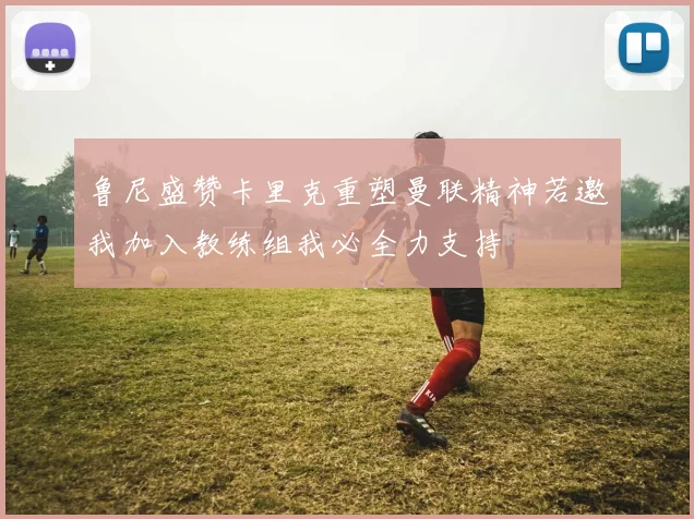 鲁尼盛赞卡里克重塑曼联精神若邀我加入教练组我必全力支持