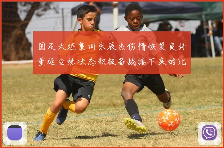 国足大连集训朱辰杰伤情恢复良好重返合练状态积极备战接下来的比赛
