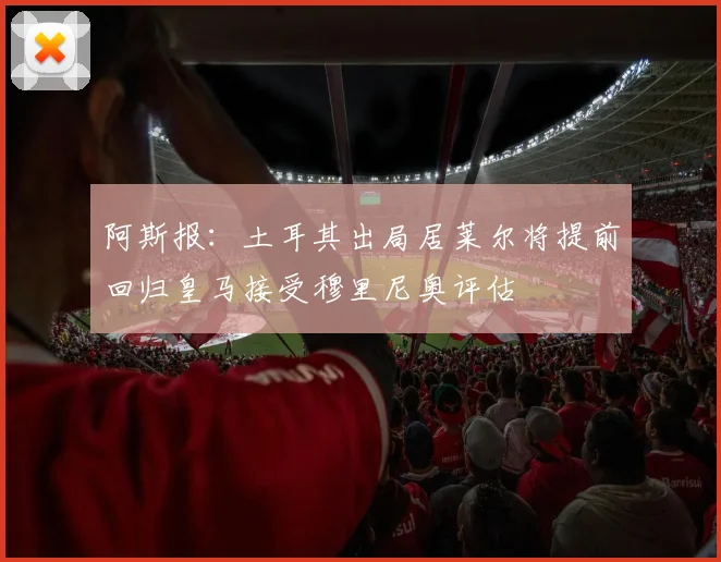 阿斯报：土耳其出局居莱尔将提前回归皇马接受穆里尼奥评估