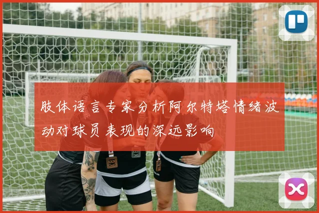 肢体语言专家分析阿尔特塔情绪波动对球员表现的深远影响