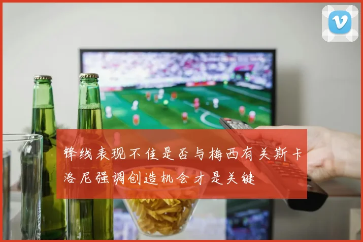 锋线表现不佳是否与梅西有关斯卡洛尼强调创造机会才是关键