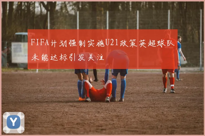 FIFA计划强制实施U21政策英超球队未能达标引发关注