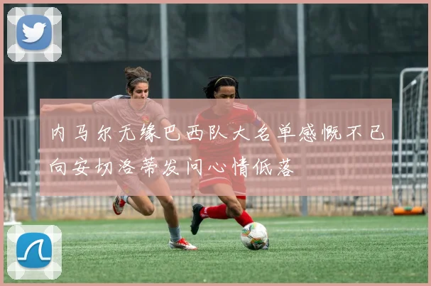 内马尔无缘巴西队大名单感慨不已向安切洛蒂发问心情低落