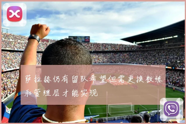 萨拉赫仍有留队希望但需更换教练和管理层才能实现