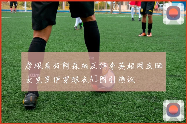 摩根看好阿森纳反弹夺英超网友晒麦克罗伊穿球衣AI图引热议