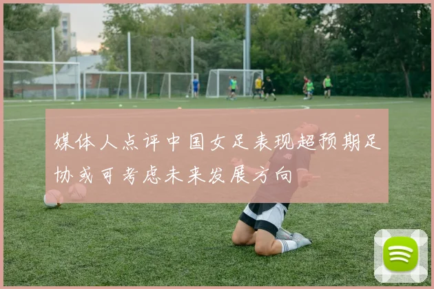 媒体人点评中国女足表现超预期足协或可考虑未来发展方向
