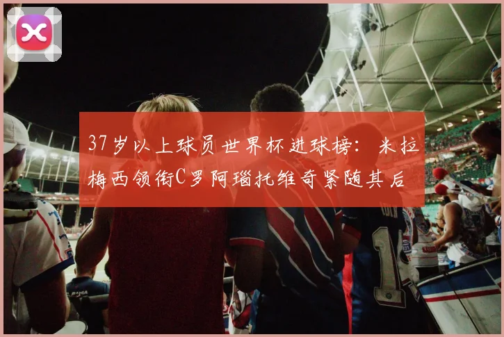 37岁以上球员世界杯进球榜：米拉梅西领衔C罗阿瑙托维奇紧随其后
