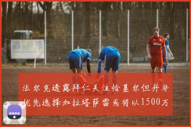 法尔克透露拜仁关注恰基尔但并非优先选择加拉塔萨雷或将以1500万欧买断博伊