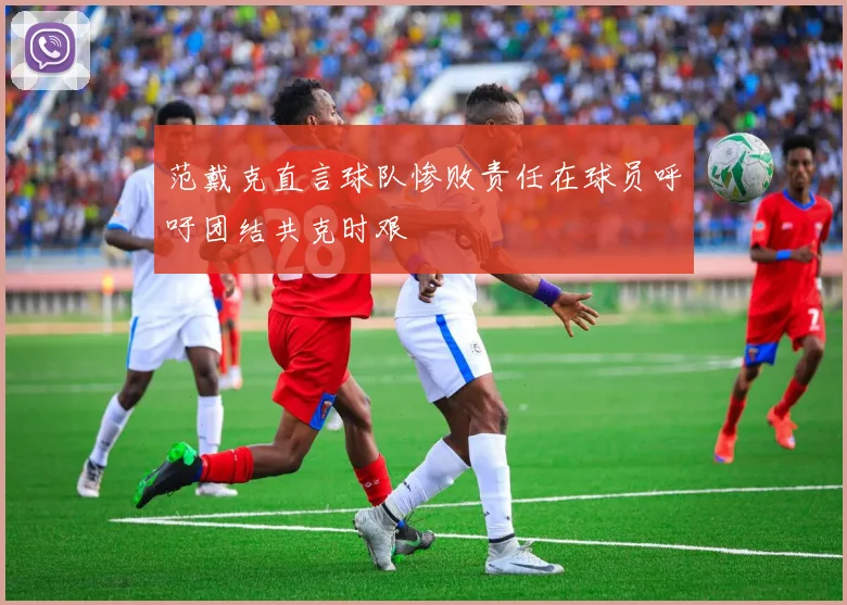 范戴克直言球队惨败责任在球员呼吁团结共克时艰