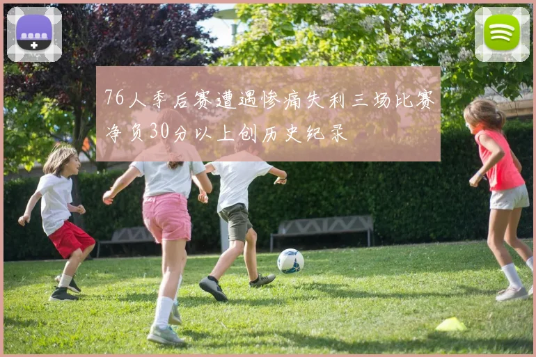 76人季后赛遭遇惨痛失利三场比赛净负30分以上创历史纪录