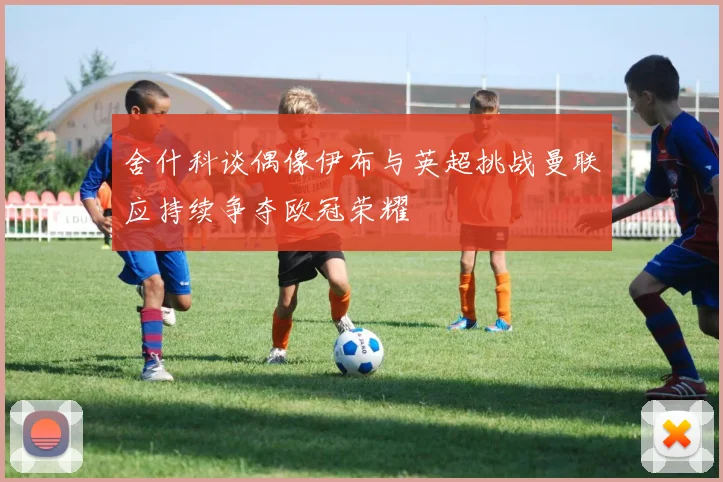 舍什科谈偶像伊布与英超挑战曼联应持续争夺欧冠荣耀