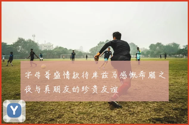 字母哥盛情款待库兹马感慨希腊之夜与真朋友的珍贵友谊