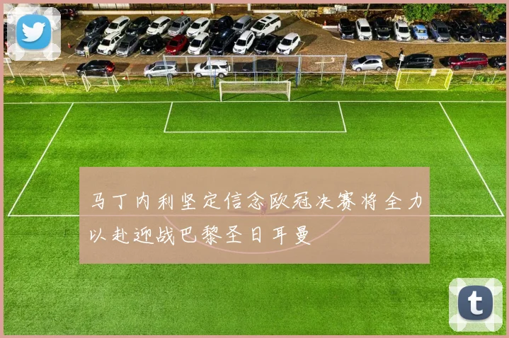 马丁内利坚定信念欧冠决赛将全力以赴迎战巴黎圣日耳曼