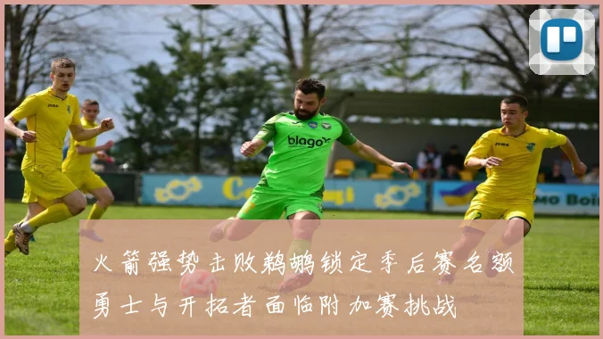 火箭强势击败鹈鹕锁定季后赛名额勇士与开拓者面临附加赛挑战