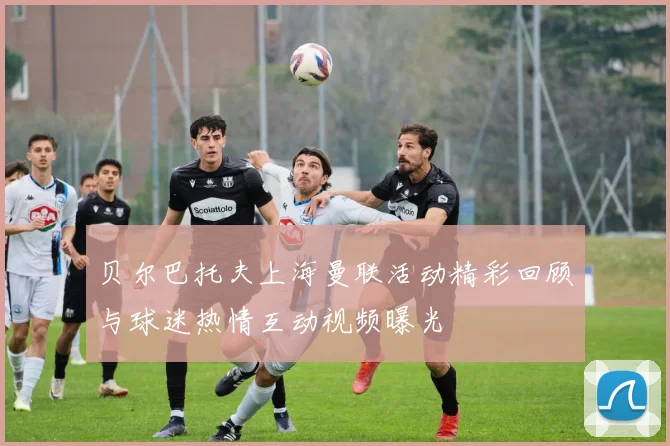 贝尔巴托夫上海曼联活动精彩回顾与球迷热情互动视频曝光