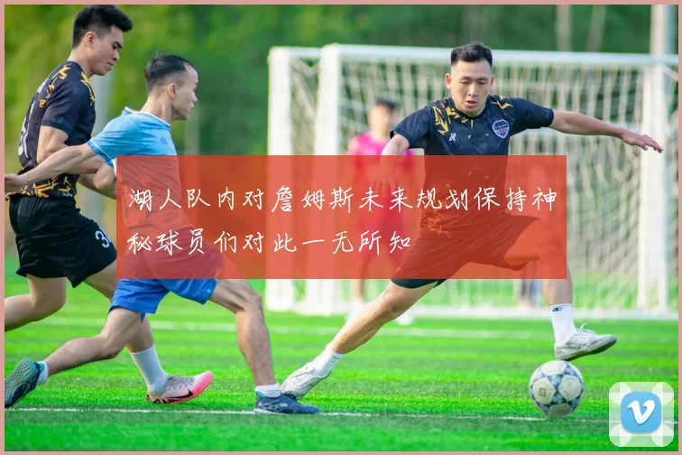 湖人队内对詹姆斯未来规划保持神秘球员们对此一无所知