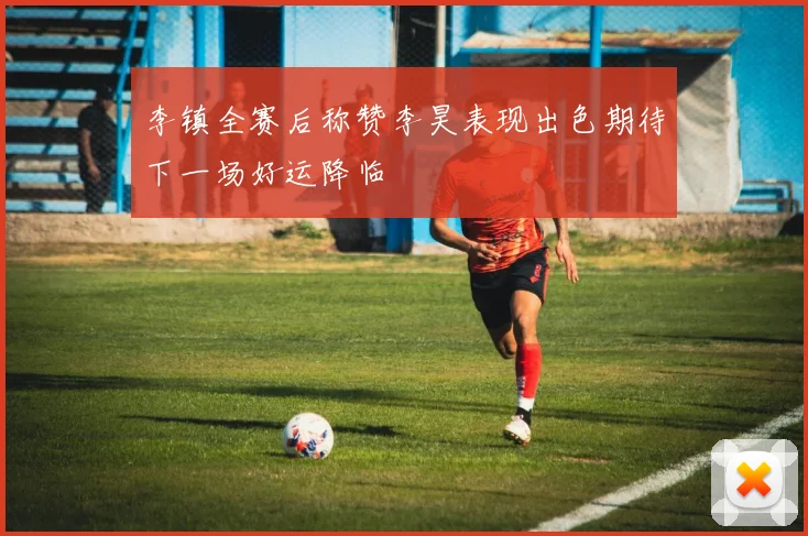 李镇全赛后称赞李昊表现出色期待下一场好运降临