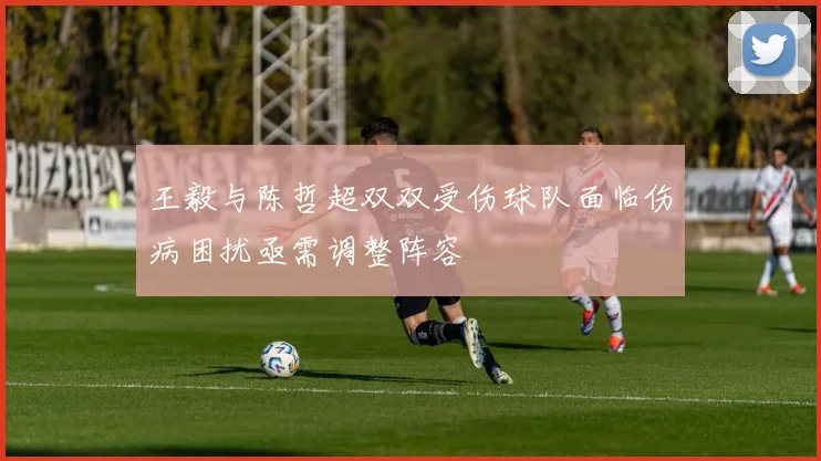 王毅与陈哲超双双受伤球队面临伤病困扰亟需调整阵容