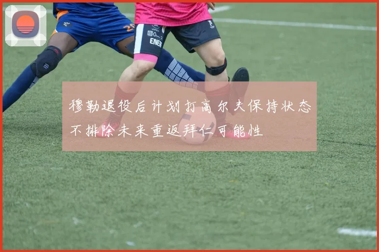 穆勒退役后计划打高尔夫保持状态不排除未来重返拜仁可能性