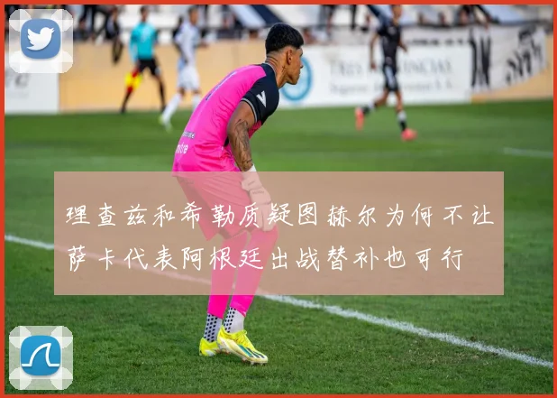理查兹和希勒质疑图赫尔为何不让萨卡代表阿根廷出战替补也可行