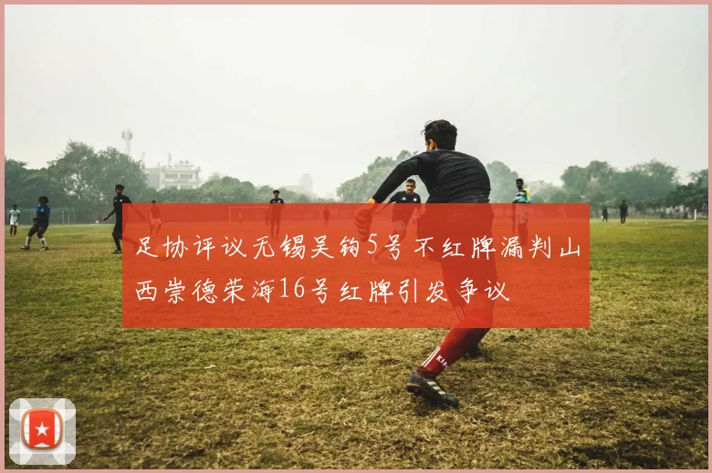 足协评议无锡吴钩5号不红牌漏判山西崇德荣海16号红牌引发争议